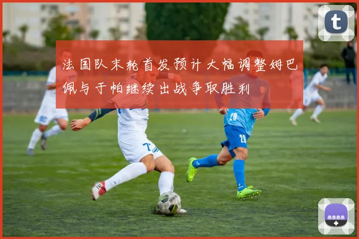 法国队末轮首发预计大幅调整姆巴佩与于帕继续出战争取胜利