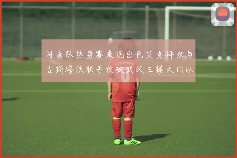 河南队热身赛表现出色艾克拜尔与古斯塔沃联手攻破武汉三镇大门以2-0获胜