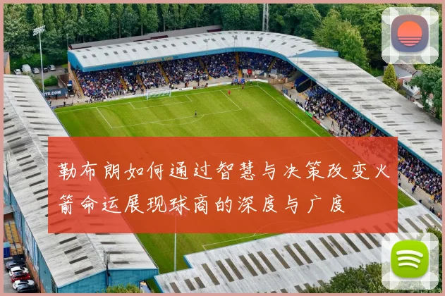 勒布朗如何通过智慧与决策改变火箭命运展现球商的深度与广度