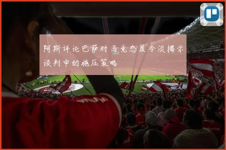 阿斯评论巴萨对马竞态度冷淡揭示谈判中的施压策略