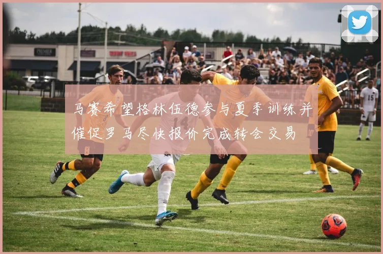 马赛希望格林伍德参与夏季训练并催促罗马尽快报价完成转会交易