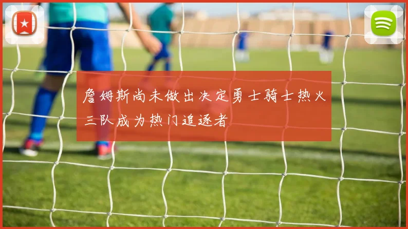 詹姆斯尚未做出决定勇士骑士热火三队成为热门追逐者
