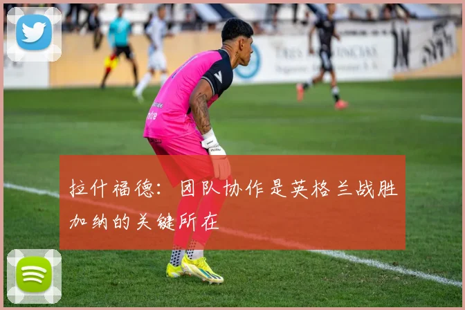 拉什福德：团队协作是英格兰战胜加纳的关键所在