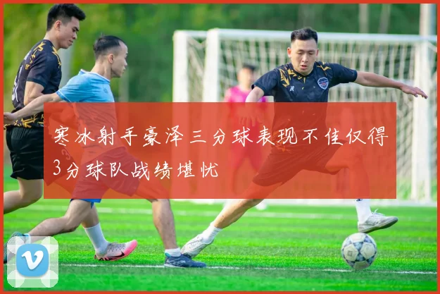 寒冰射手豪泽三分球表现不佳仅得3分球队战绩堪忧