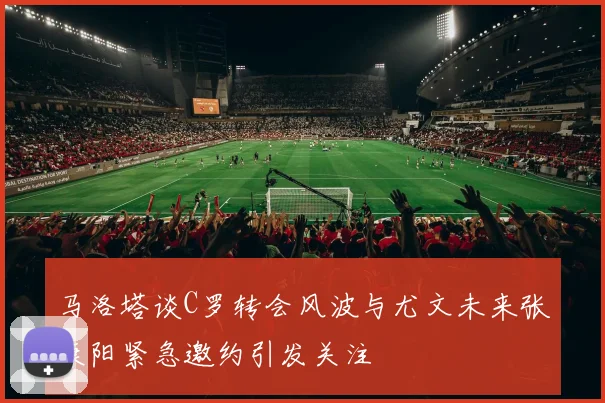 马洛塔谈C罗转会风波与尤文未来张康阳紧急邀约引发关注
