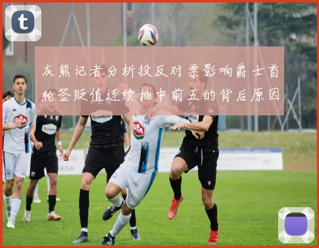 灰熊记者分析投反对票影响爵士首轮签贬值连续抽中前五的背后原因