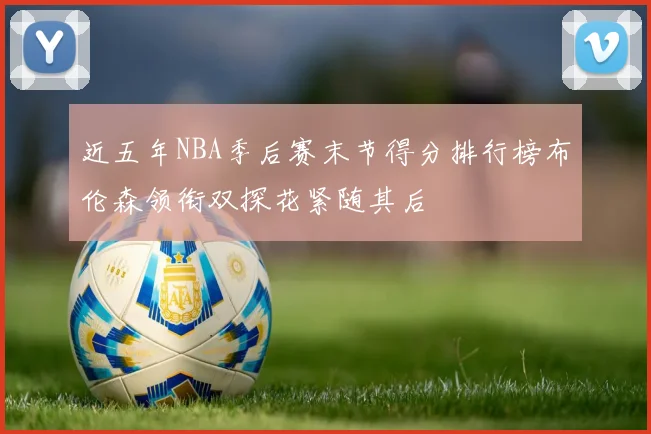 近五年NBA季后赛末节得分排行榜布伦森领衔双探花紧随其后