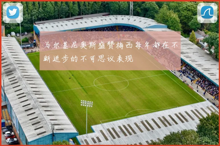 马尔基尼奥斯盛赞梅西每年都在不断进步的不可思议表现