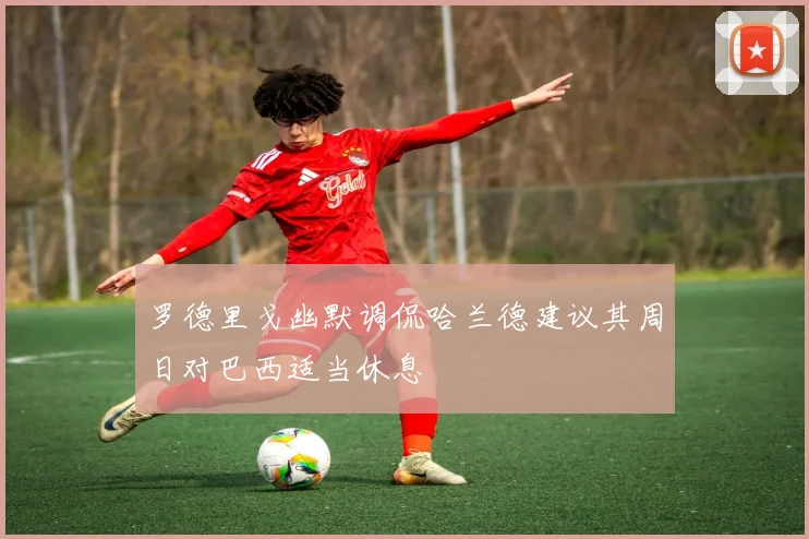 罗德里戈幽默调侃哈兰德建议其周日对巴西适当休息