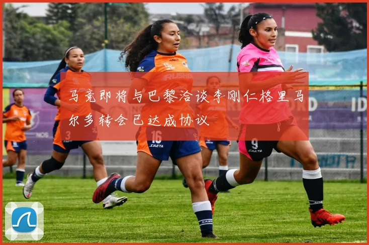 马竞即将与巴黎洽谈李刚仁格里马尔多转会已达成协议