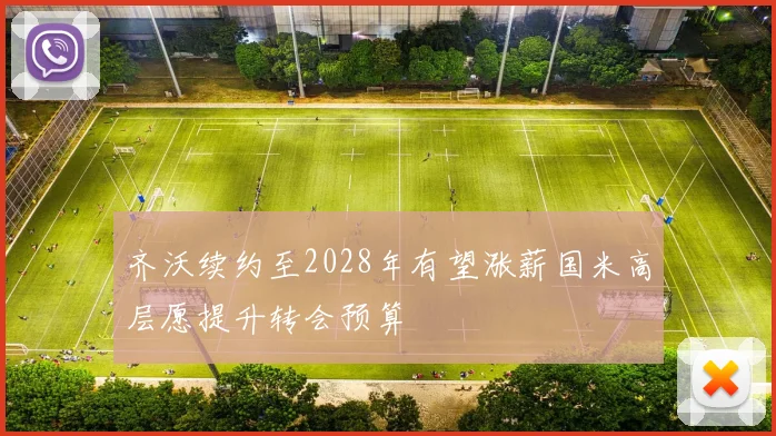 齐沃续约至2028年有望涨薪国米高层愿提升转会预算