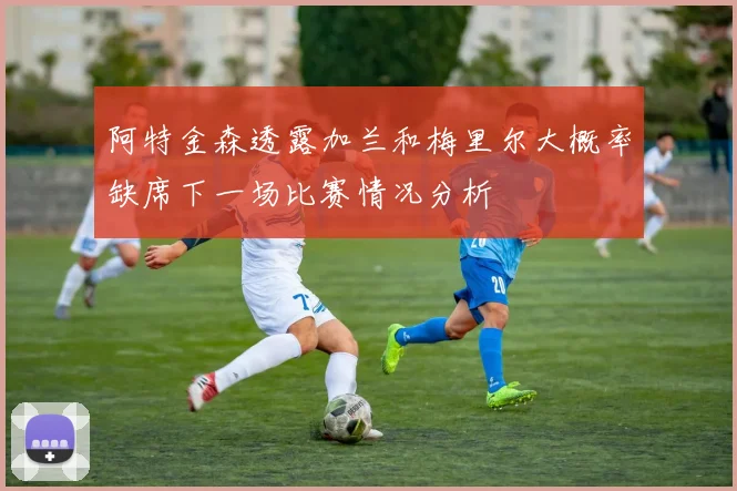 阿特金森透露加兰和梅里尔大概率缺席下一场比赛情况分析