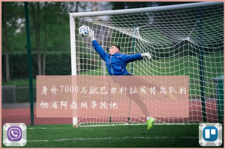 身价7000万欧巴尔科拉或将离队利物浦阿森纳争抢他