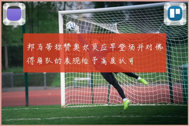 邦马蒂称赞奥尔莫应早登场并对佛得角队的表现给予高度认可