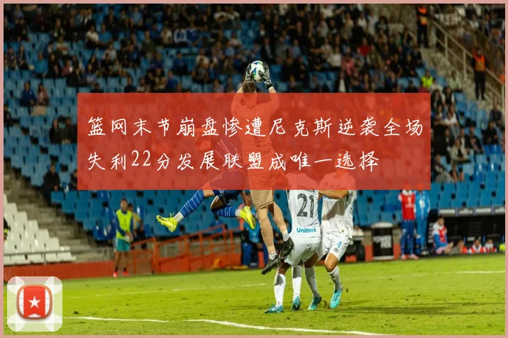 篮网末节崩盘惨遭尼克斯逆袭全场失利22分发展联盟成唯一选择