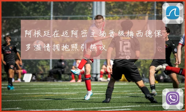 阿根廷在迈阿密主场晋级梅西德保罗温情拥抱照引热议