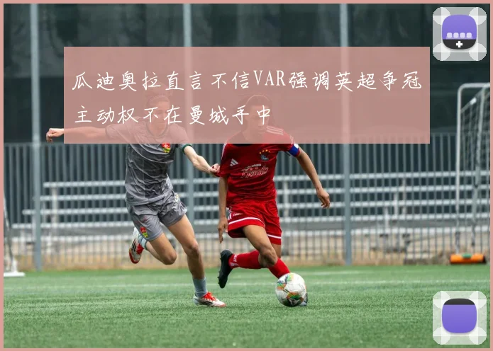 瓜迪奥拉直言不信VAR强调英超争冠主动权不在曼城手中