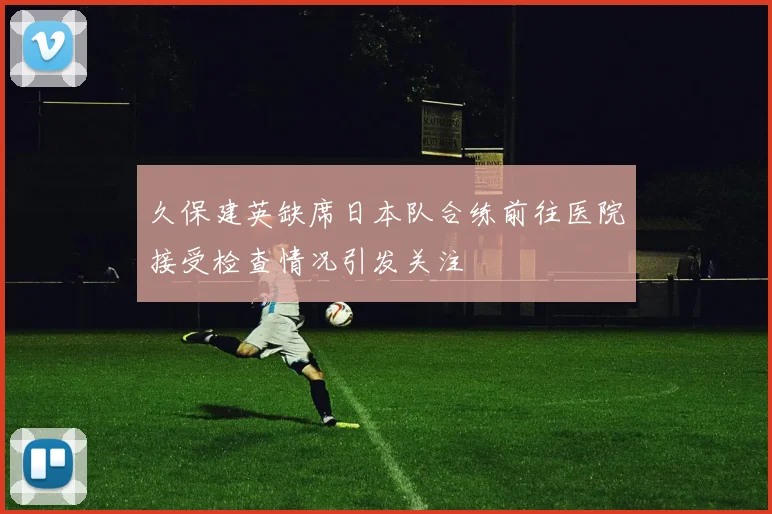 久保建英缺席日本队合练前往医院接受检查情况引发关注
